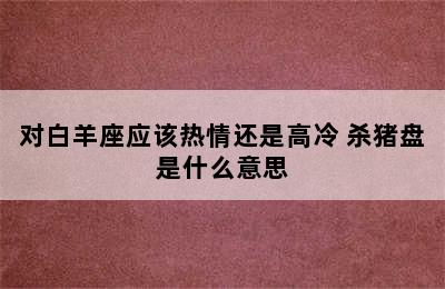 对白羊座应该热情还是高冷 杀猪盘是什么意思